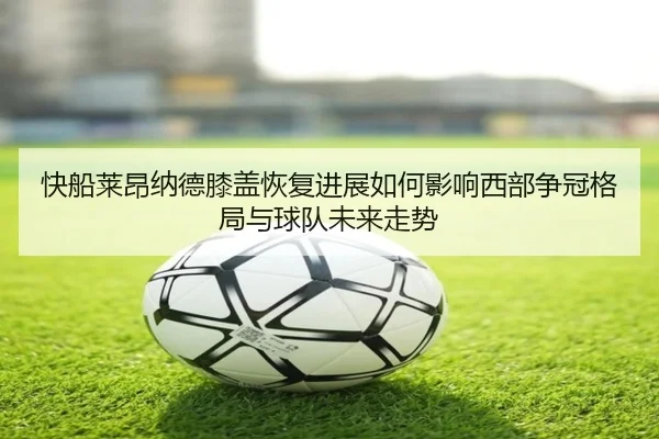 快船莱昂纳德膝盖恢复进展如何影响西部争冠格局与球队未来走势