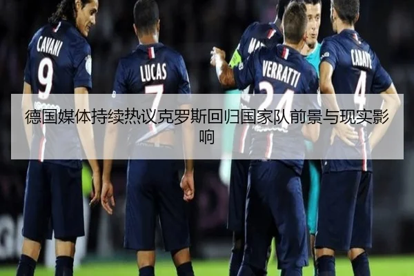 德国媒体持续热议克罗斯回归国家队前景与现实影响